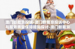 澳门新葡京投诉-澳门新葡京投诉中心与服务质量保障措施探讨-澳门新葡京投诉