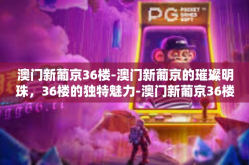 澳门新葡京36楼-澳门新葡京的璀璨明珠，36楼的独特魅力-澳门新葡京36楼