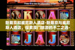 新葡京和威尼斯人酒店-新葡京与威尼斯人酒店，探索澳门旅游的不二之选-新葡京和威尼斯人酒店