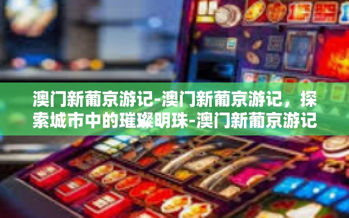 澳门新葡京游记-澳门新葡京游记,探索城市中的璀璨明珠-澳门新葡京游记 澳门新葡京游记-澳门新葡京游记,探索城市中的璀璨明珠-澳门新葡京游记