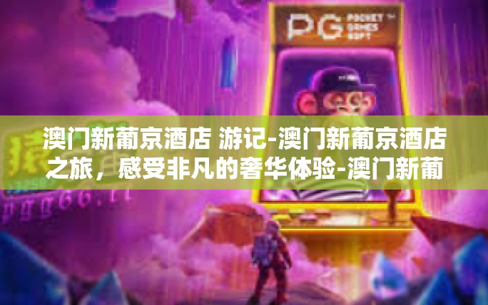 澳门新葡京酒店 游记-澳门新葡京酒店之旅,感受非凡的奢华体验-澳门新葡京酒店 游记 澳门新葡京酒店 游记-澳门新葡京酒店之旅,感受非凡的奢华体验-澳门新葡京酒店 游记